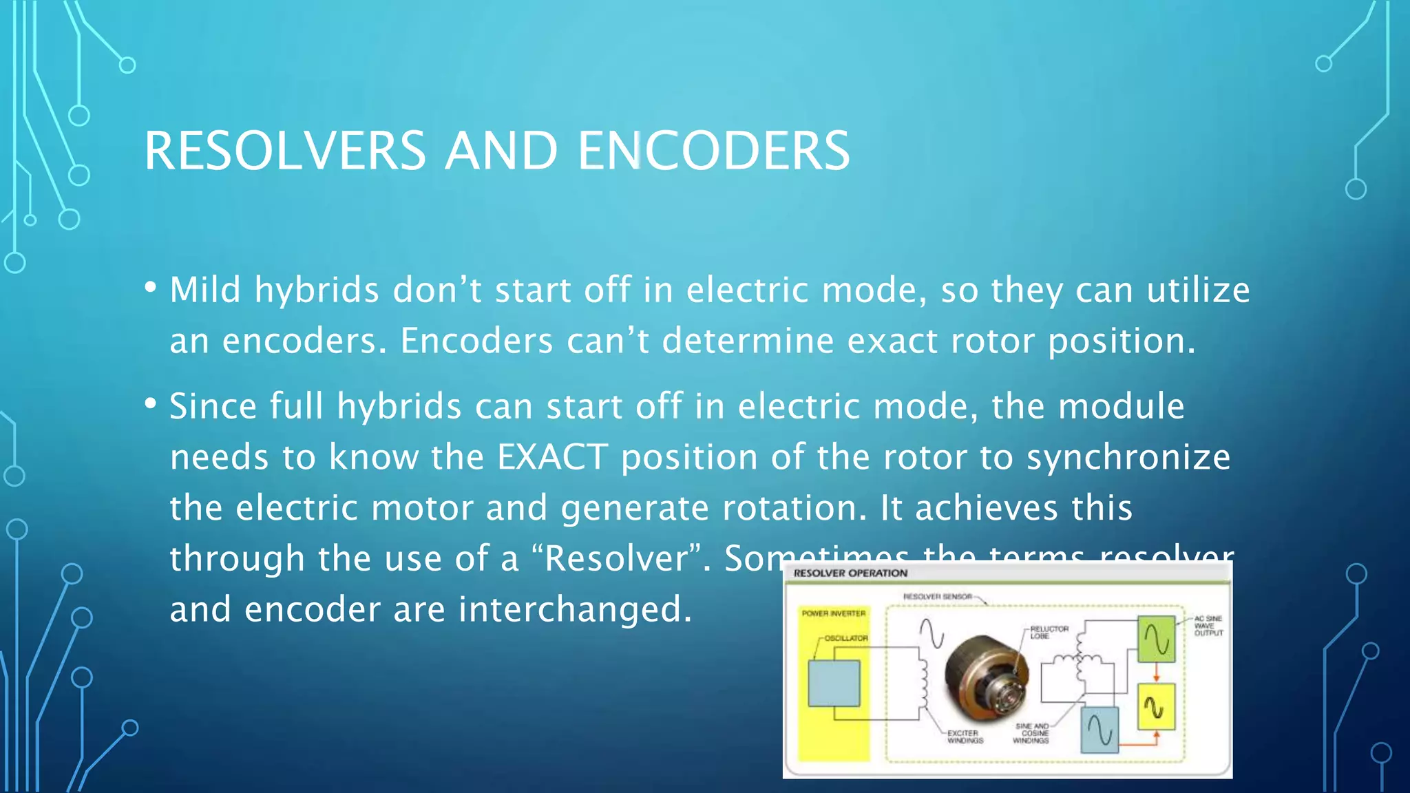 RESOLVERS AND ENCODERS
• Mild hybrids don’t start off in electric mode, so they can utilize
an encoders. Encoders can’t determine exact rotor position.
• Since full hybrids can start off in electric mode, the module
needs to know the EXACT position of the rotor to synchronize
the electric motor and generate rotation. It achieves this
through the use of a “Resolver”. Sometimes the terms resolver
and encoder are interchanged.
 