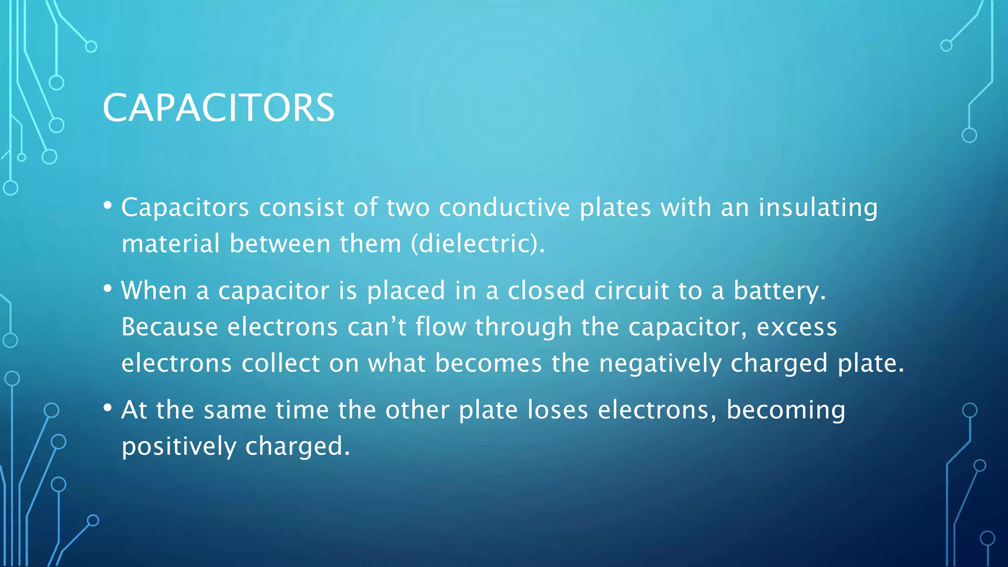 CAPACITORS
• Capacitors consist of two conductive plates with an insulating
material between them (dielectric).
• When a capacitor is placed in a closed circuit to a battery.
Because electrons can’t flow through the capacitor, excess
electrons collect on what becomes the negatively charged plate.
• At the same time the other plate loses electrons, becoming
positively charged.
 