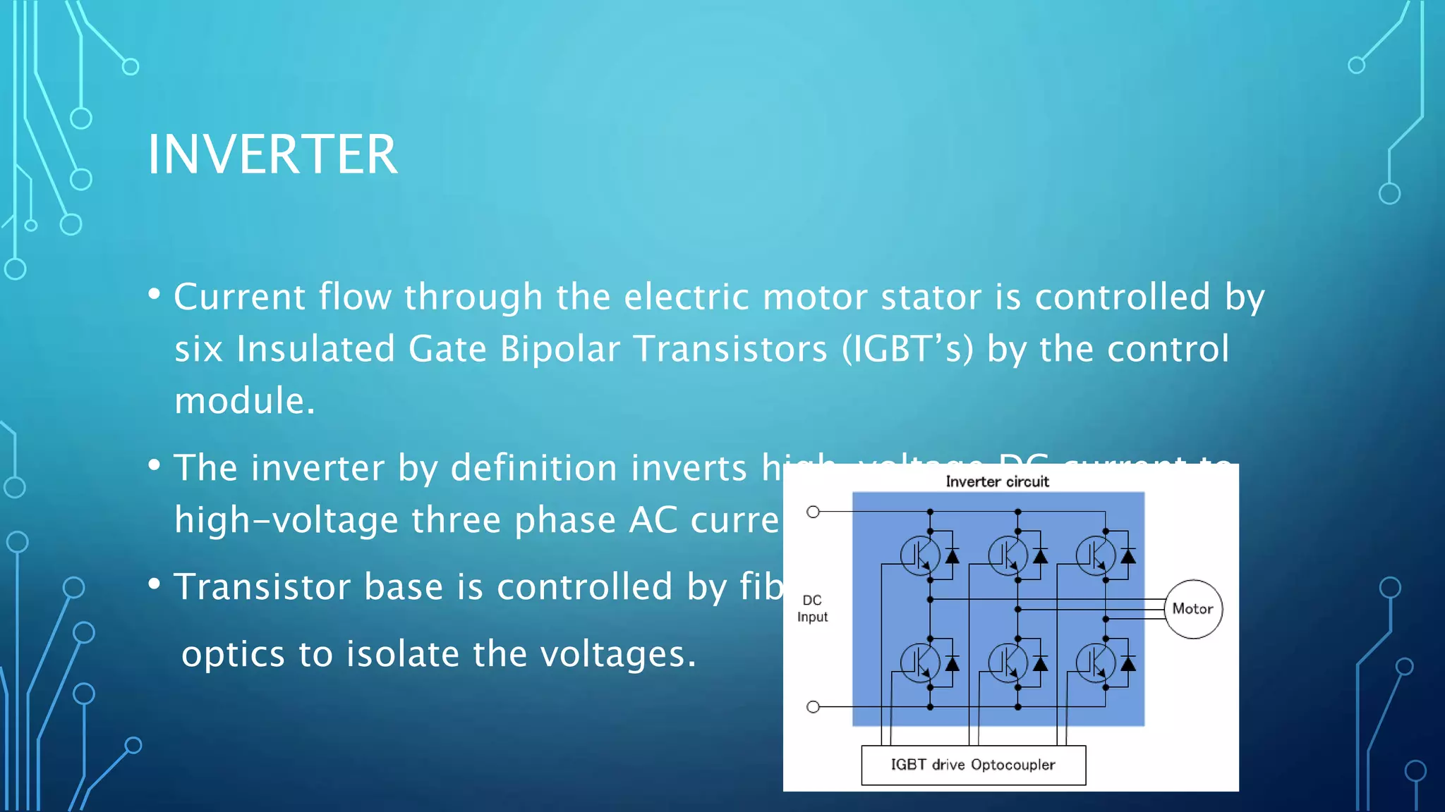 INVERTER
• Current flow through the electric motor stator is controlled by
six Insulated Gate Bipolar Transistors (IGBT’s) by the control
module.
• The inverter by definition inverts high-voltage DC current to
high-voltage three phase AC current. (120 degrees apart)
• Transistor base is controlled by fiber
optics to isolate the voltages.
 