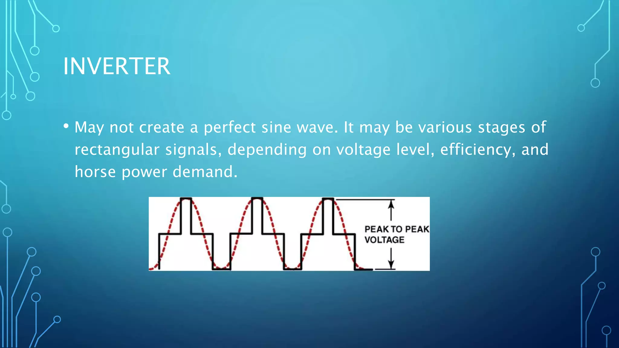 INVERTER
• May not create a perfect sine wave. It may be various stages of
rectangular signals, depending on voltage level, efficiency, and
horse power demand.
 