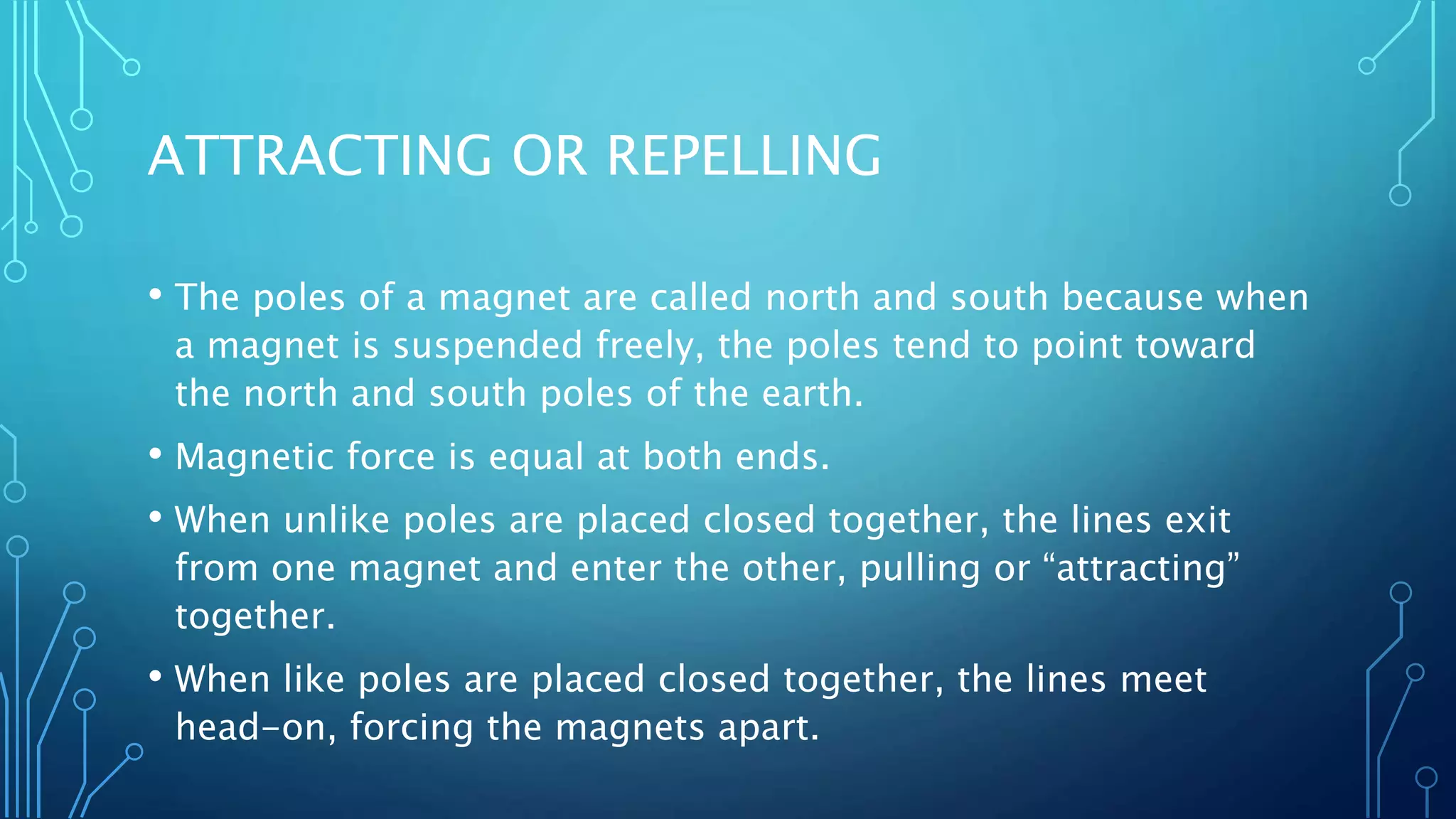 ATTRACTING OR REPELLING
• The poles of a magnet are called north and south because when
a magnet is suspended freely, the poles tend to point toward
the north and south poles of the earth.
• Magnetic force is equal at both ends.
• When unlike poles are placed closed together, the lines exit
from one magnet and enter the other, pulling or “attracting”
together.
• When like poles are placed closed together, the lines meet
head-on, forcing the magnets apart.
 