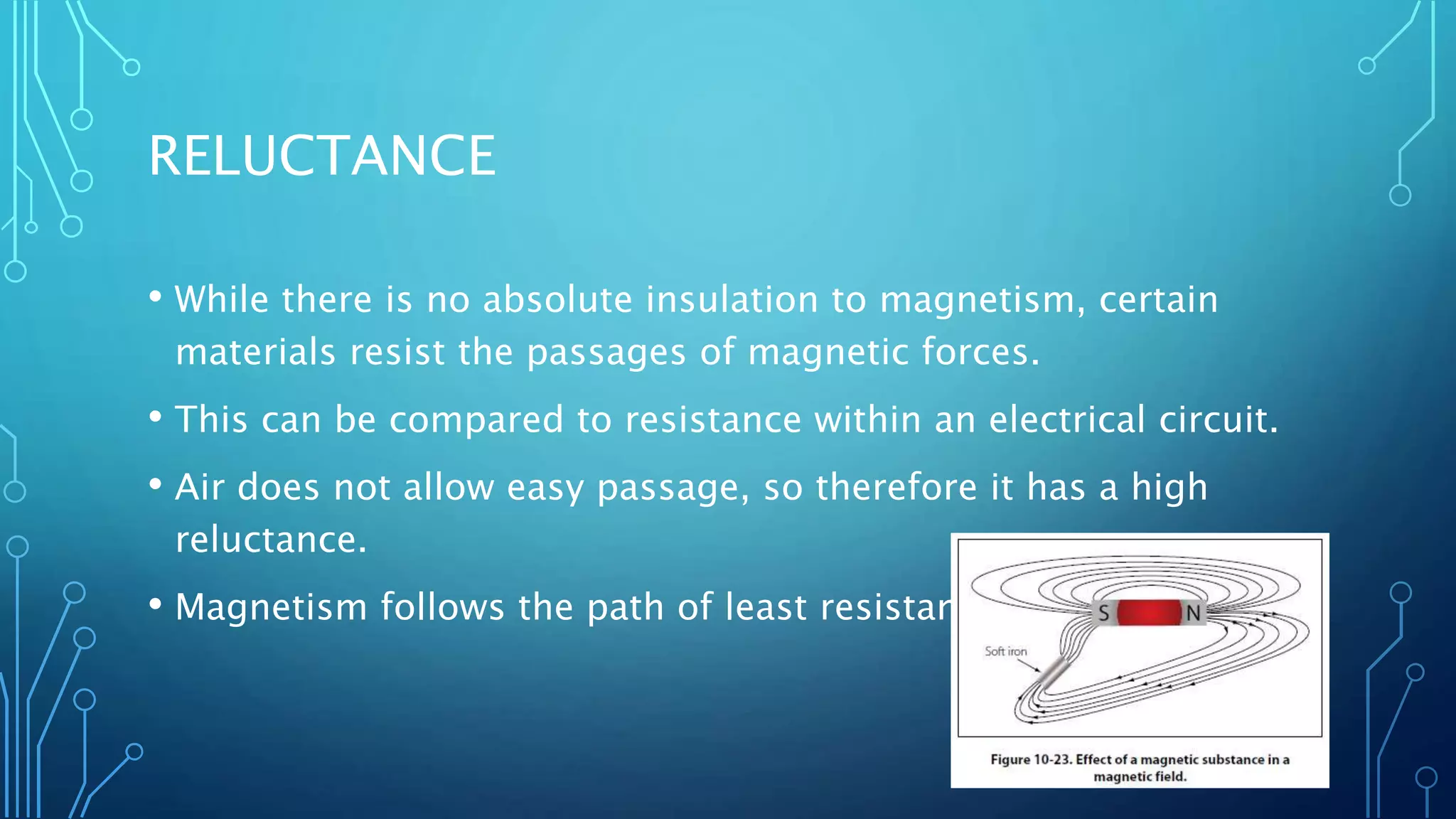 RELUCTANCE
• While there is no absolute insulation to magnetism, certain
materials resist the passages of magnetic forces.
• This can be compared to resistance within an electrical circuit.
• Air does not allow easy passage, so therefore it has a high
reluctance.
• Magnetism follows the path of least resistance.
 