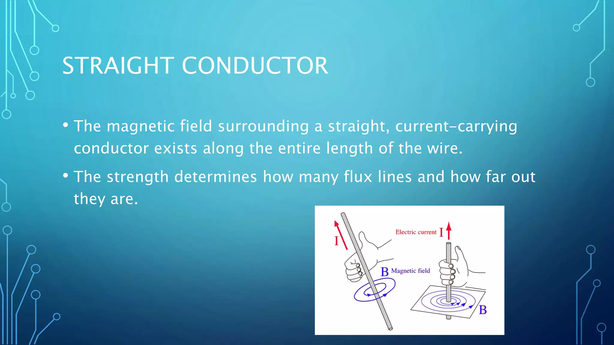 STRAIGHT CONDUCTOR
• The magnetic field surrounding a straight, current-carrying
conductor exists along the entire length of the wire.
• The strength determines how many flux lines and how far out
they are.
 