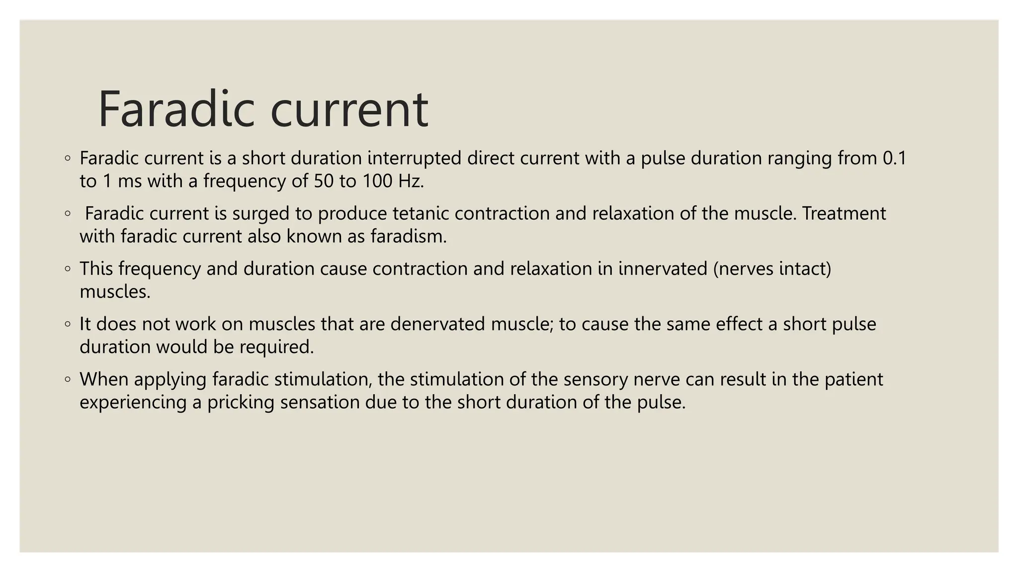 Faradic current
◦ Faradic current is a short duration interrupted direct current with a pulse duration ranging from 0.1
to 1 ms with a frequency of 50 to 100 Hz.
◦ Faradic current is surged to produce tetanic contraction and relaxation of the muscle. Treatment
with faradic current also known as faradism.
◦ This frequency and duration cause contraction and relaxation in innervated (nerves intact)
muscles.
◦ It does not work on muscles that are denervated muscle; to cause the same effect a short pulse
duration would be required.
◦ When applying faradic stimulation, the stimulation of the sensory nerve can result in the patient
experiencing a pricking sensation due to the short duration of the pulse.
 