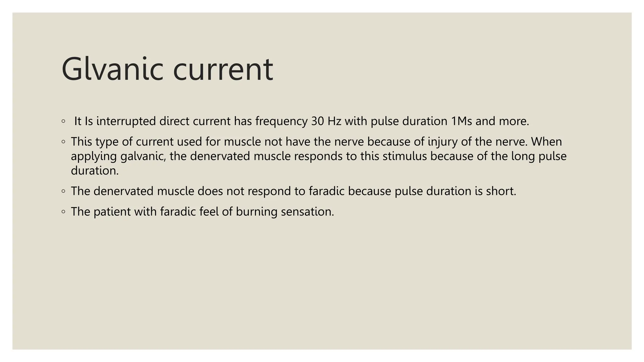 Glvanic current
◦ It Is interrupted direct current has frequency 30 Hz with pulse duration 1Ms and more.
◦ This type of current used for muscle not have the nerve because of injury of the nerve. When
applying galvanic, the denervated muscle responds to this stimulus because of the long pulse
duration.
◦ The denervated muscle does not respond to faradic because pulse duration is short.
◦ The patient with faradic feel of burning sensation.
 