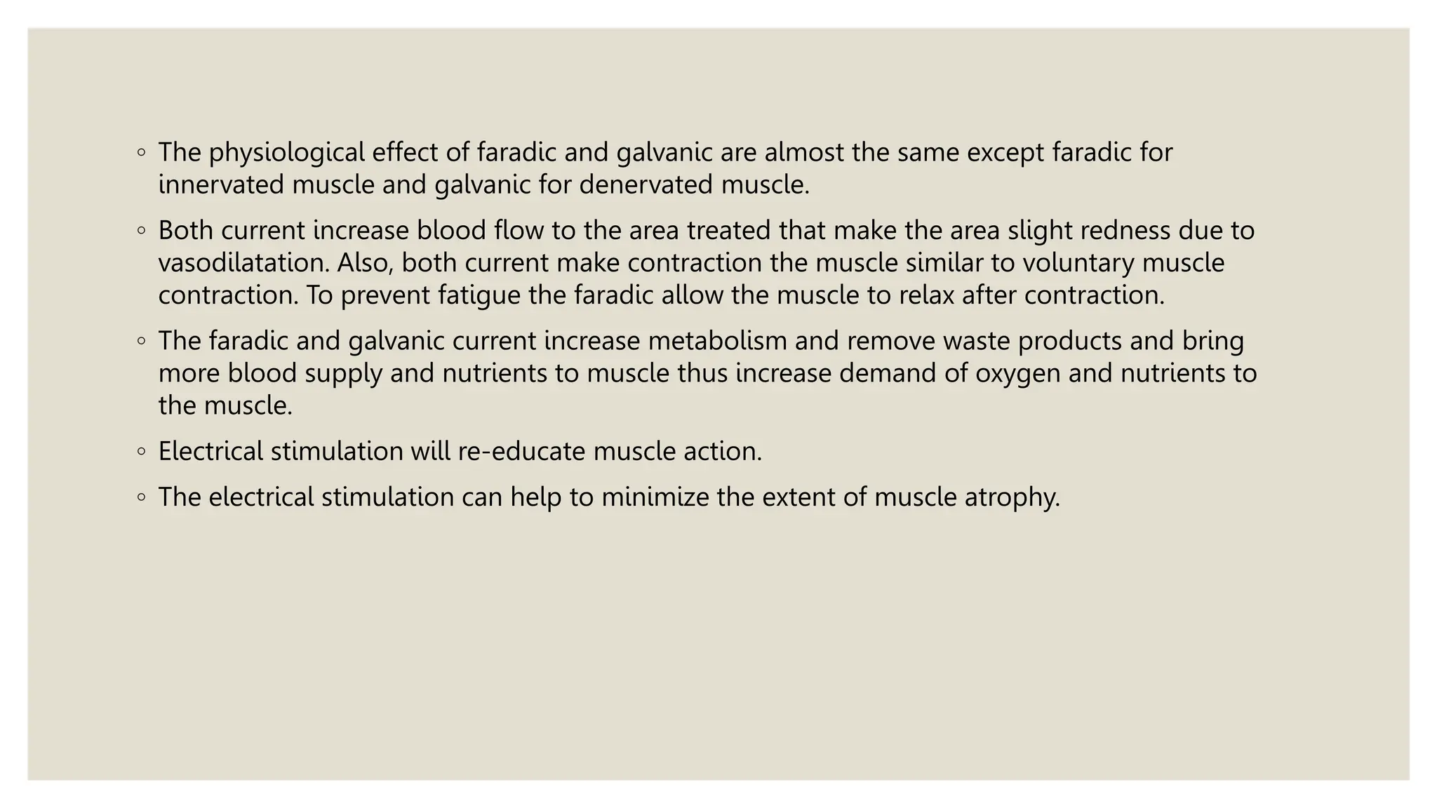 ◦ The physiological effect of faradic and galvanic are almost the same except faradic for
innervated muscle and galvanic for denervated muscle.
◦ Both current increase blood flow to the area treated that make the area slight redness due to
vasodilatation. Also, both current make contraction the muscle similar to voluntary muscle
contraction. To prevent fatigue the faradic allow the muscle to relax after contraction.
◦ The faradic and galvanic current increase metabolism and remove waste products and bring
more blood supply and nutrients to muscle thus increase demand of oxygen and nutrients to
the muscle.
◦ Electrical stimulation will re-educate muscle action.
◦ The electrical stimulation can help to minimize the extent of muscle atrophy.
 