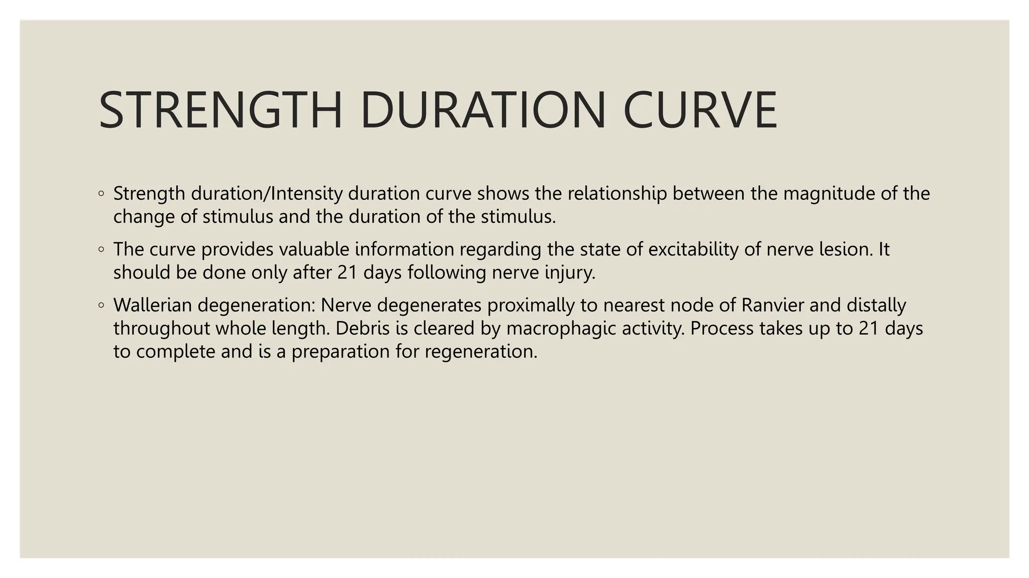STRENGTH DURATION CURVE
◦ Strength duration/Intensity duration curve shows the relationship between the magnitude of the
change of stimulus and the duration of the stimulus.
◦ The curve provides valuable information regarding the state of excitability of nerve lesion. It
should be done only after 21 days following nerve injury.
◦ Wallerian degeneration: Nerve degenerates proximally to nearest node of Ranvier and distally
throughout whole length. Debris is cleared by macrophagic activity. Process takes up to 21 days
to complete and is a preparation for regeneration.
 