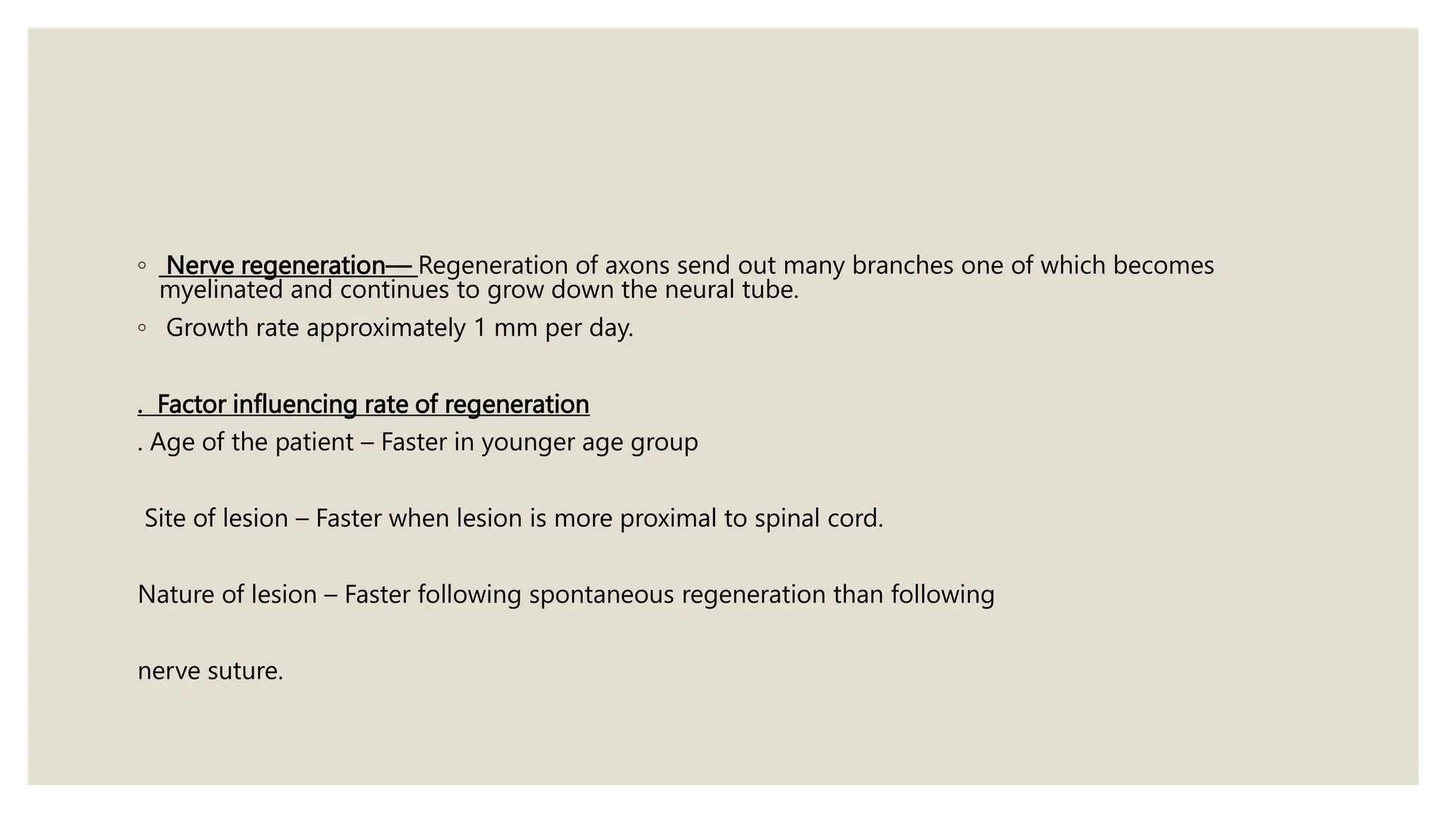 ◦ Nerve regeneration— Regeneration of axons send out many branches one of which becomes
myelinated and continues to grow down the neural tube.
◦ Growth rate approximately 1 mm per day.
. Factor influencing rate of regeneration
. Age of the patient – Faster in younger age group
Site of lesion – Faster when lesion is more proximal to spinal cord.
Nature of lesion – Faster following spontaneous regeneration than following
nerve suture.
 