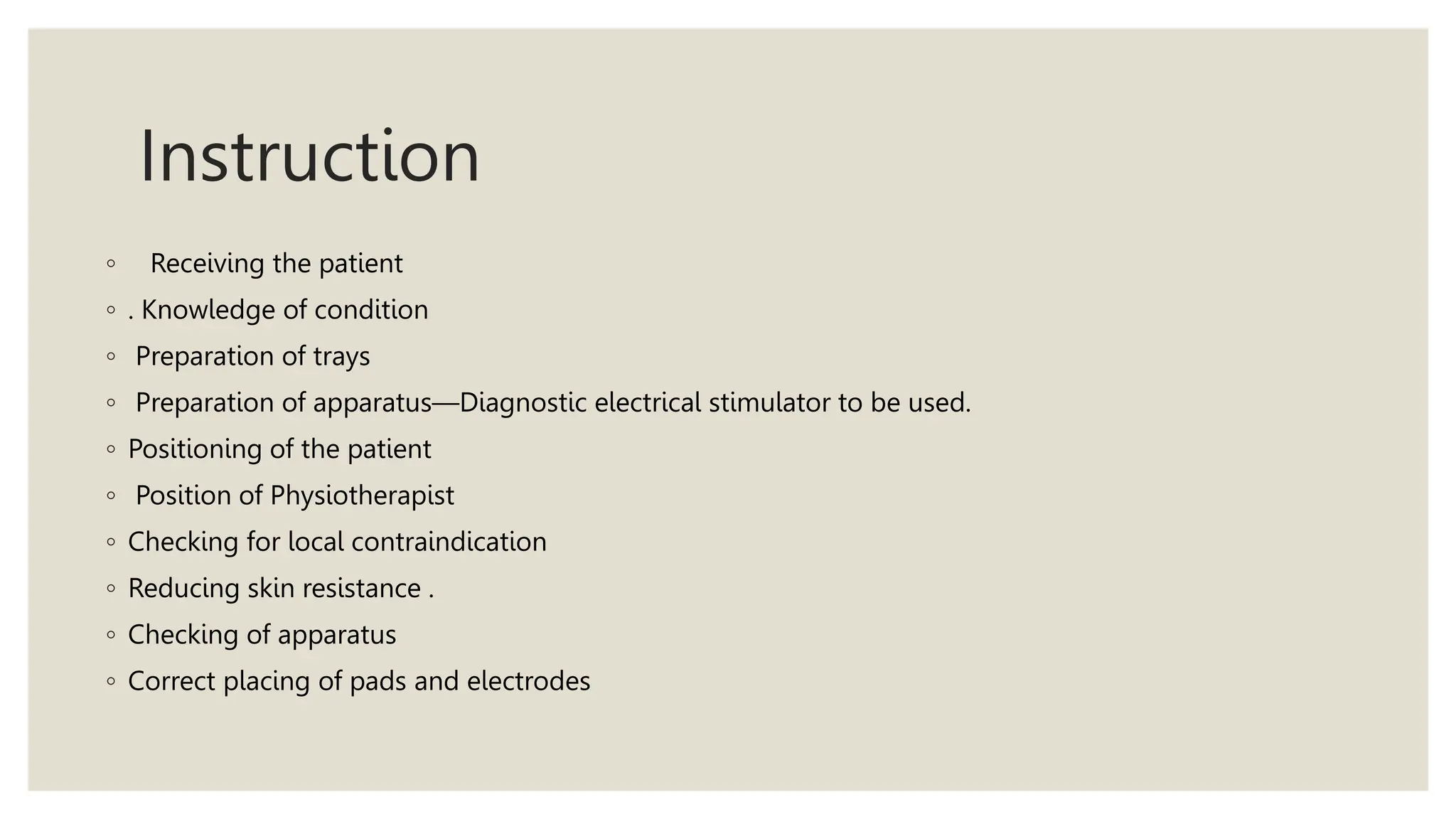 Instruction
◦ Receiving the patient
◦ . Knowledge of condition
◦ Preparation of trays
◦ Preparation of apparatus—Diagnostic electrical stimulator to be used.
◦ Positioning of the patient
◦ Position of Physiotherapist
◦ Checking for local contraindication
◦ Reducing skin resistance .
◦ Checking of apparatus
◦ Correct placing of pads and electrodes
 