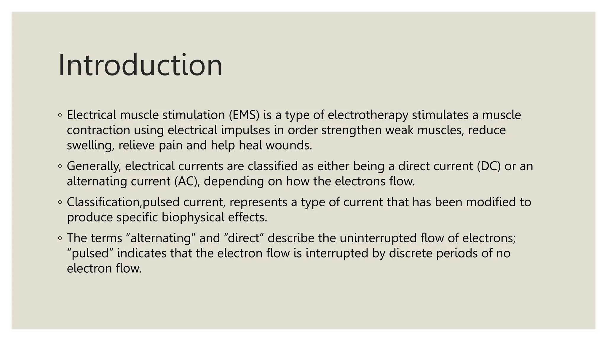 Introduction
◦ Electrical muscle stimulation (EMS) is a type of electrotherapy stimulates a muscle
contraction using electrical impulses in order strengthen weak muscles, reduce
swelling, relieve pain and help heal wounds.
◦ Generally, electrical currents are classified as either being a direct current (DC) or an
alternating current (AC), depending on how the electrons flow.
◦ Classification,pulsed current, represents a type of current that has been modified to
produce specific biophysical effects.
◦ The terms “alternating” and “direct” describe the uninterrupted flow of electrons;
“pulsed” indicates that the electron flow is interrupted by discrete periods of no
electron flow.
 