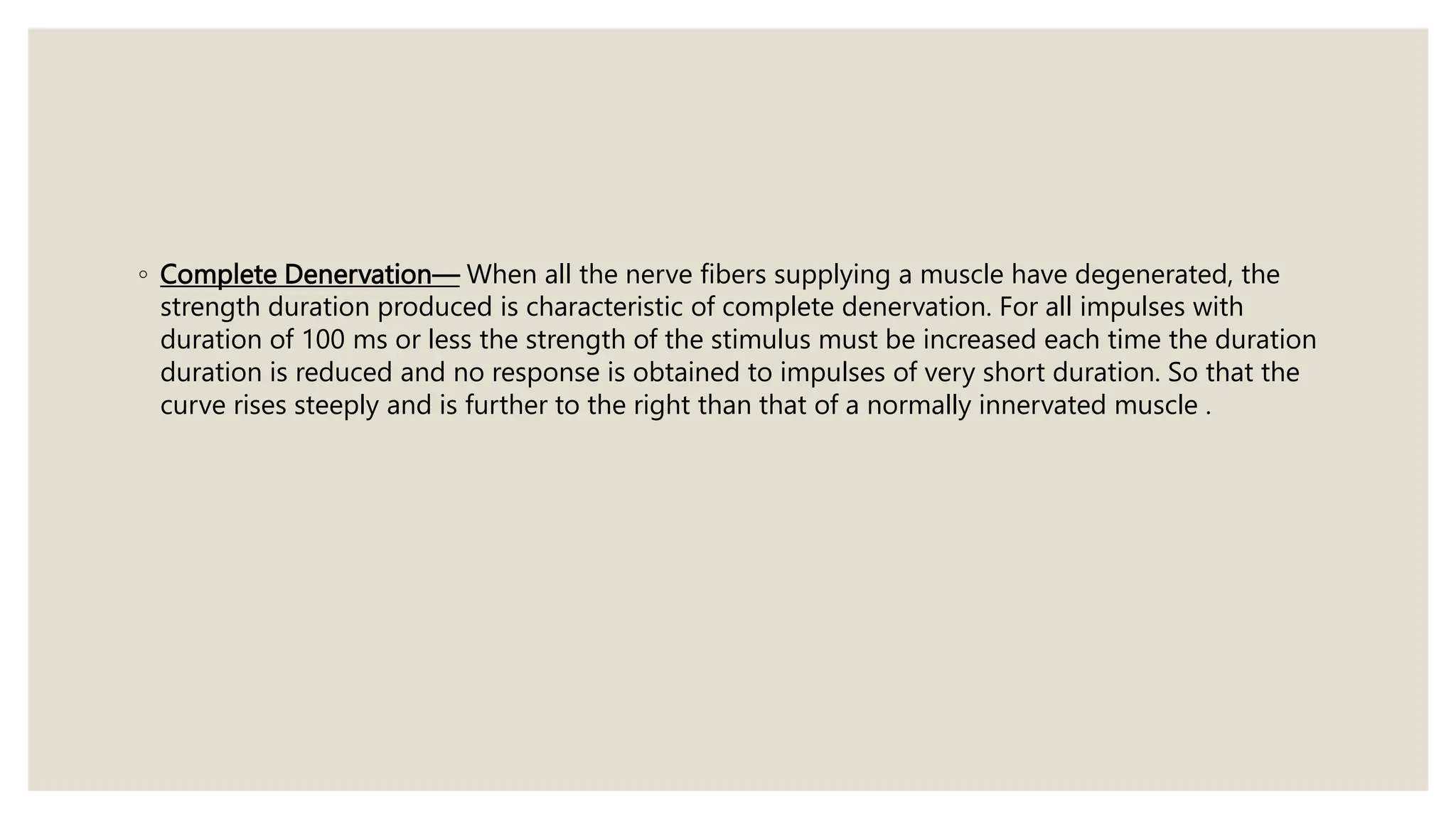 ◦ Complete Denervation— When all the nerve fibers supplying a muscle have degenerated, the
strength duration produced is characteristic of complete denervation. For all impulses with
duration of 100 ms or less the strength of the stimulus must be increased each time the duration
duration is reduced and no response is obtained to impulses of very short duration. So that the
curve rises steeply and is further to the right than that of a normally innervated muscle .
 