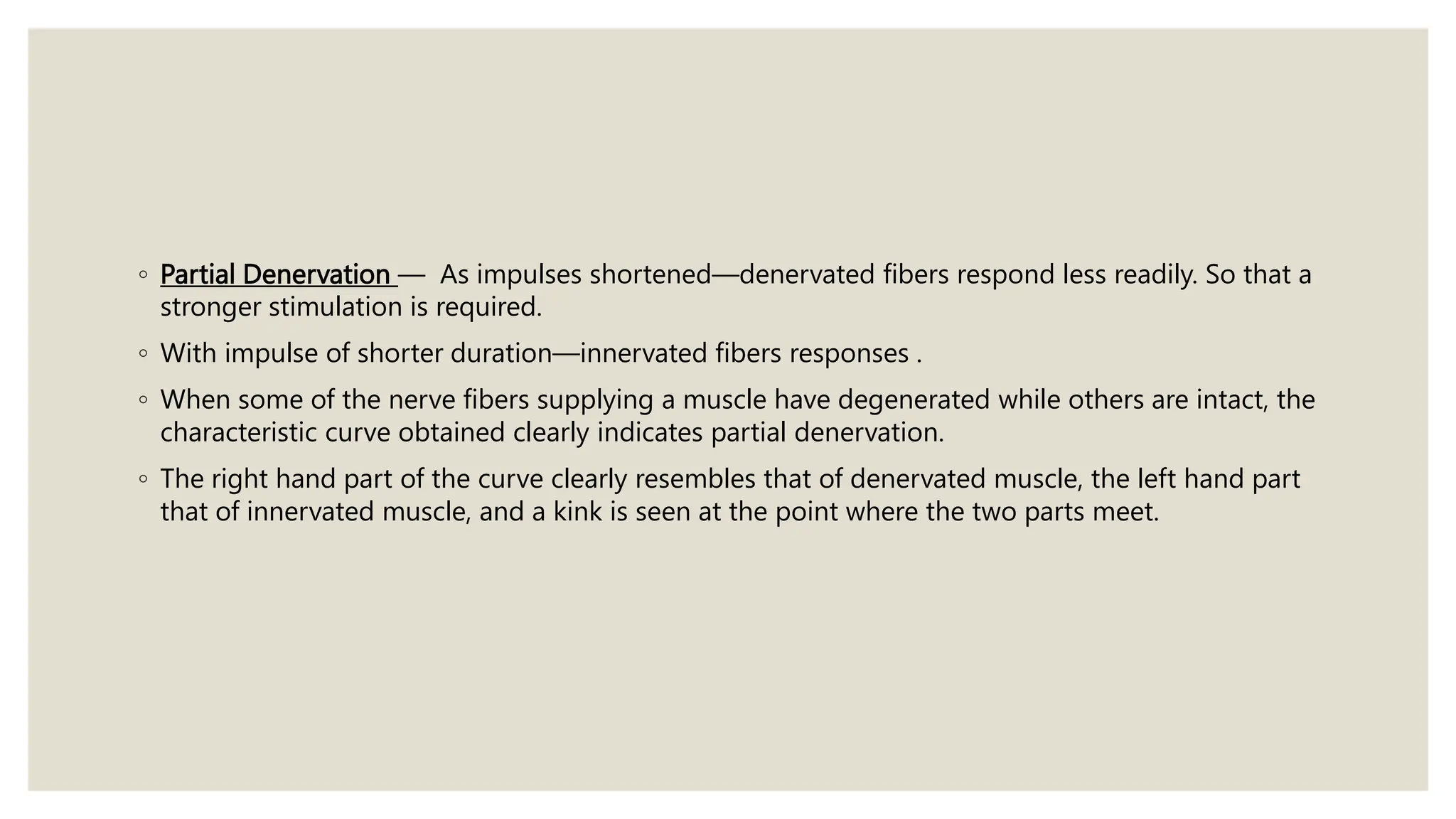 ◦ Partial Denervation — As impulses shortened—denervated fibers respond less readily. So that a
stronger stimulation is required.
◦ With impulse of shorter duration—innervated fibers responses .
◦ When some of the nerve fibers supplying a muscle have degenerated while others are intact, the
characteristic curve obtained clearly indicates partial denervation.
◦ The right hand part of the curve clearly resembles that of denervated muscle, the left hand part
that of innervated muscle, and a kink is seen at the point where the two parts meet.
 
