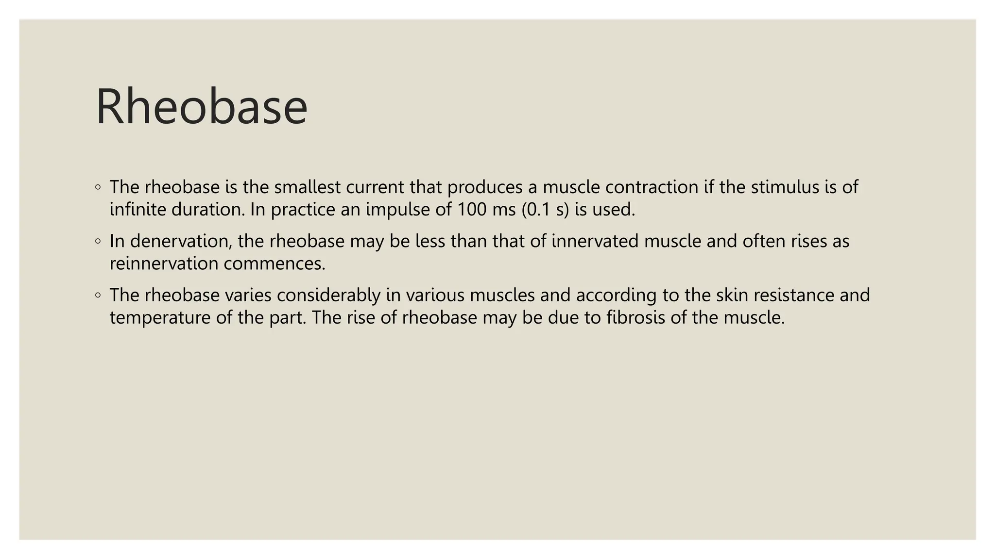 Rheobase
◦ The rheobase is the smallest current that produces a muscle contraction if the stimulus is of
infinite duration. In practice an impulse of 100 ms (0.1 s) is used.
◦ In denervation, the rheobase may be less than that of innervated muscle and often rises as
reinnervation commences.
◦ The rheobase varies considerably in various muscles and according to the skin resistance and
temperature of the part. The rise of rheobase may be due to fibrosis of the muscle.
 