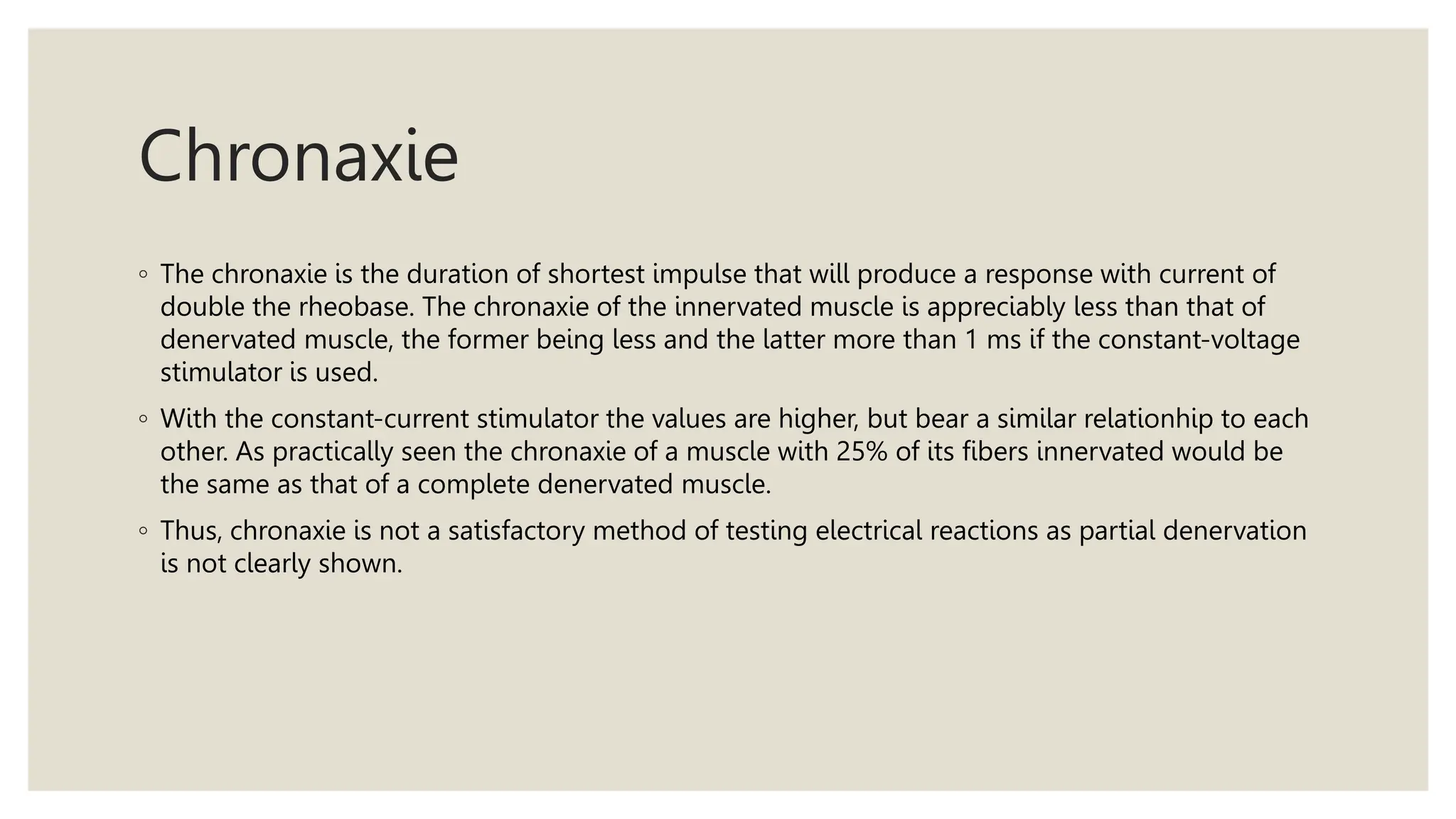 Chronaxie
◦ The chronaxie is the duration of shortest impulse that will produce a response with current of
double the rheobase. The chronaxie of the innervated muscle is appreciably less than that of
denervated muscle, the former being less and the latter more than 1 ms if the constant-voltage
stimulator is used.
◦ With the constant-current stimulator the values are higher, but bear a similar relationhip to each
other. As practically seen the chronaxie of a muscle with 25% of its fibers innervated would be
the same as that of a complete denervated muscle.
◦ Thus, chronaxie is not a satisfactory method of testing electrical reactions as partial denervation
is not clearly shown.
 