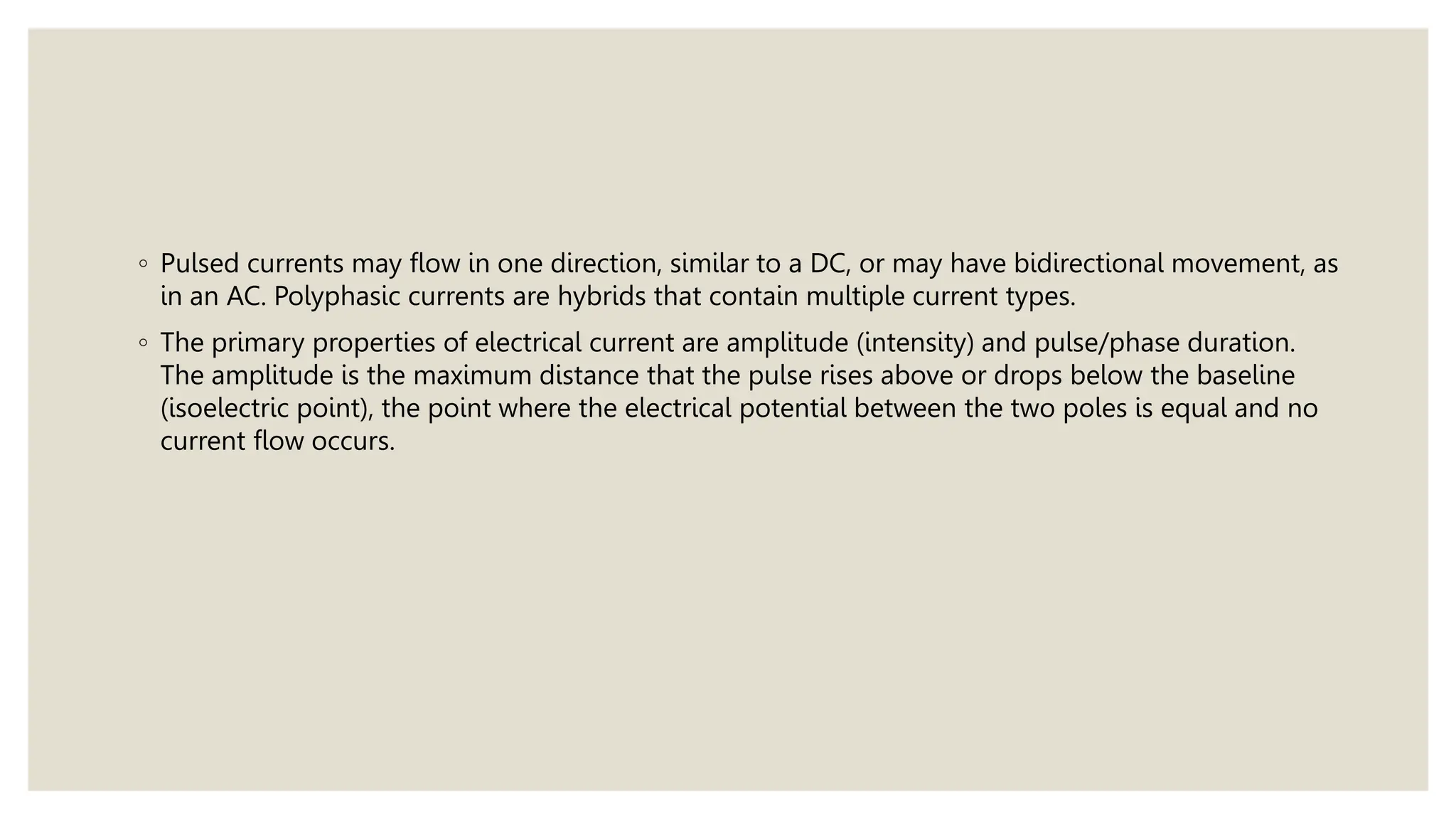 ◦ Pulsed currents may flow in one direction, similar to a DC, or may have bidirectional movement, as
in an AC. Polyphasic currents are hybrids that contain multiple current types.
◦ The primary properties of electrical current are amplitude (intensity) and pulse/phase duration.
The amplitude is the maximum distance that the pulse rises above or drops below the baseline
(isoelectric point), the point where the electrical potential between the two poles is equal and no
current flow occurs.
 