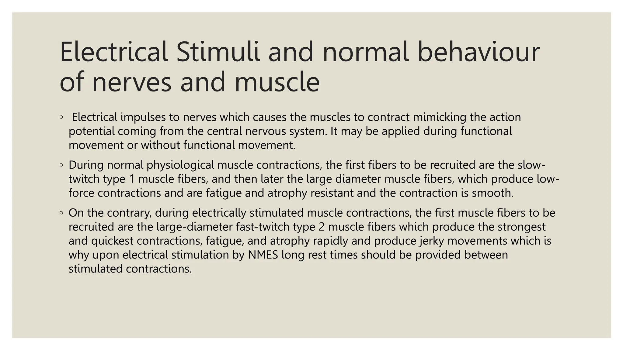 Electrical Stimuli and normal behaviour
of nerves and muscle
◦ Electrical impulses to nerves which causes the muscles to contract mimicking the action
potential coming from the central nervous system. It may be applied during functional
movement or without functional movement.
◦ During normal physiological muscle contractions, the first fibers to be recruited are the slow-
twitch type 1 muscle fibers, and then later the large diameter muscle fibers, which produce low-
force contractions and are fatigue and atrophy resistant and the contraction is smooth.
◦ On the contrary, during electrically stimulated muscle contractions, the first muscle fibers to be
recruited are the large-diameter fast-twitch type 2 muscle fibers which produce the strongest
and quickest contractions, fatigue, and atrophy rapidly and produce jerky movements which is
why upon electrical stimulation by NMES long rest times should be provided between
stimulated contractions.
 