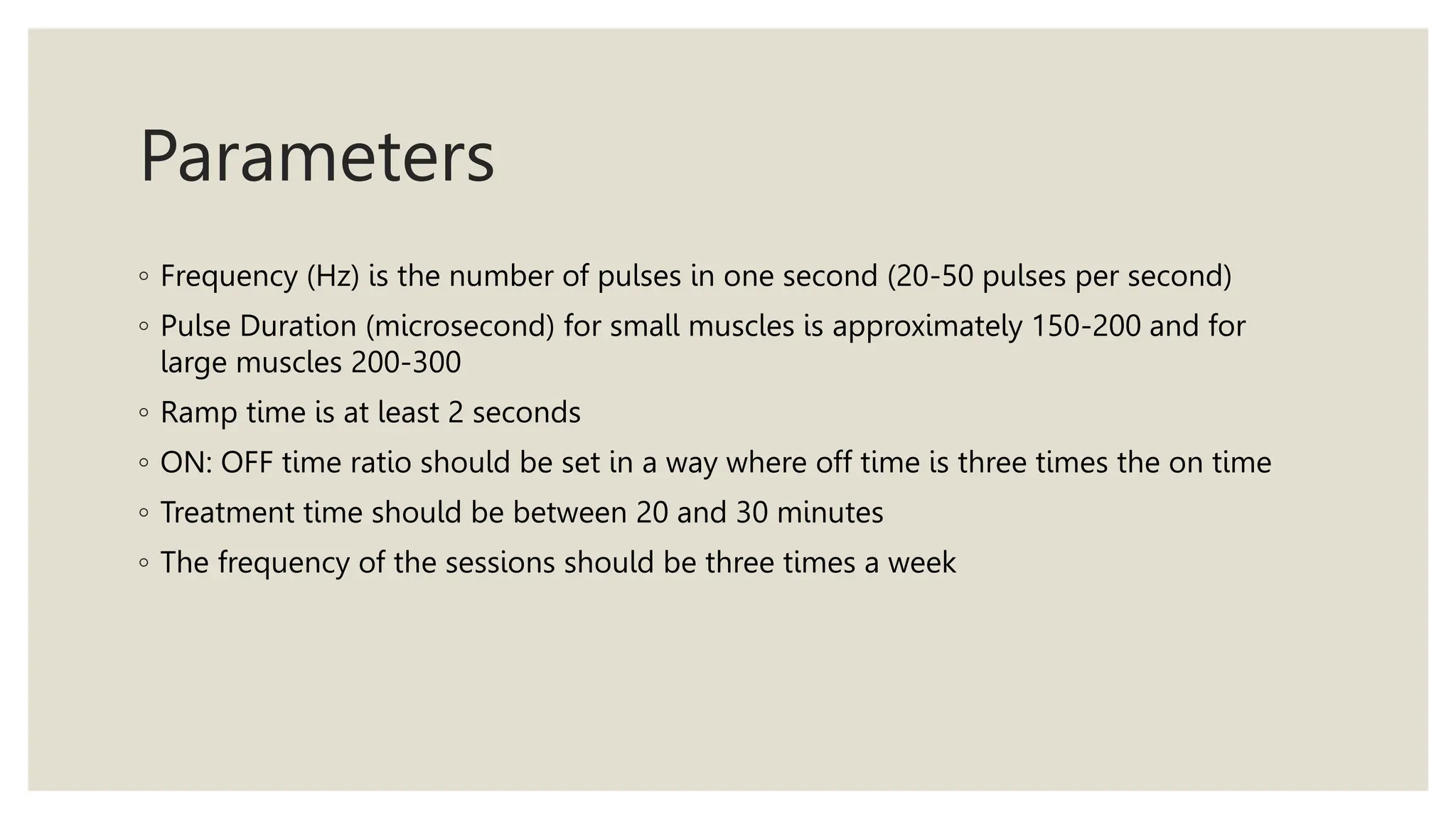 Parameters
◦ Frequency (Hz) is the number of pulses in one second (20-50 pulses per second)
◦ Pulse Duration (microsecond) for small muscles is approximately 150-200 and for
large muscles 200-300
◦ Ramp time is at least 2 seconds
◦ ON: OFF time ratio should be set in a way where off time is three times the on time
◦ Treatment time should be between 20 and 30 minutes
◦ The frequency of the sessions should be three times a week
 