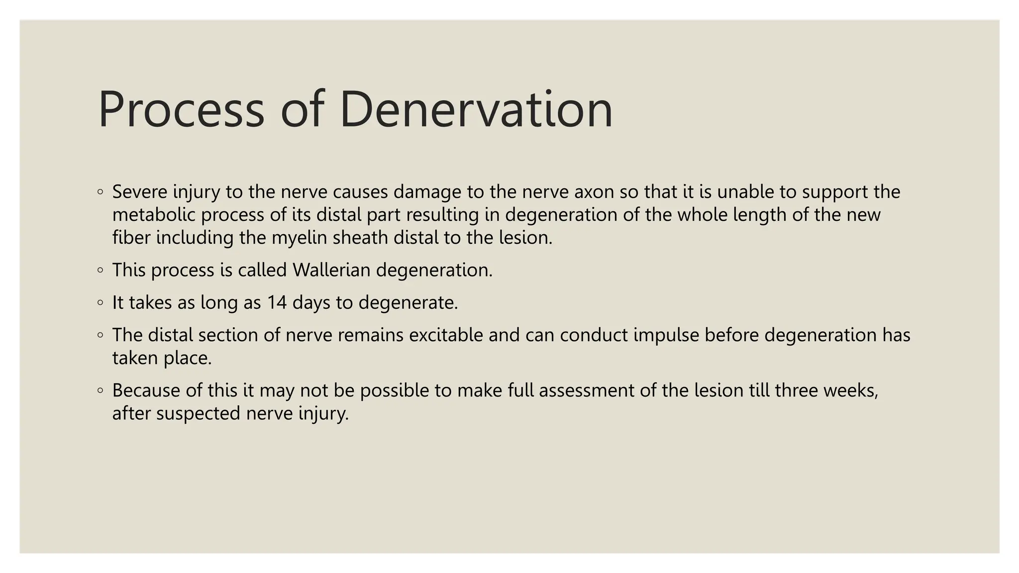 Process of Denervation
◦ Severe injury to the nerve causes damage to the nerve axon so that it is unable to support the
metabolic process of its distal part resulting in degeneration of the whole length of the new
fiber including the myelin sheath distal to the lesion.
◦ This process is called Wallerian degeneration.
◦ It takes as long as 14 days to degenerate.
◦ The distal section of nerve remains excitable and can conduct impulse before degeneration has
taken place.
◦ Because of this it may not be possible to make full assessment of the lesion till three weeks,
after suspected nerve injury.
 