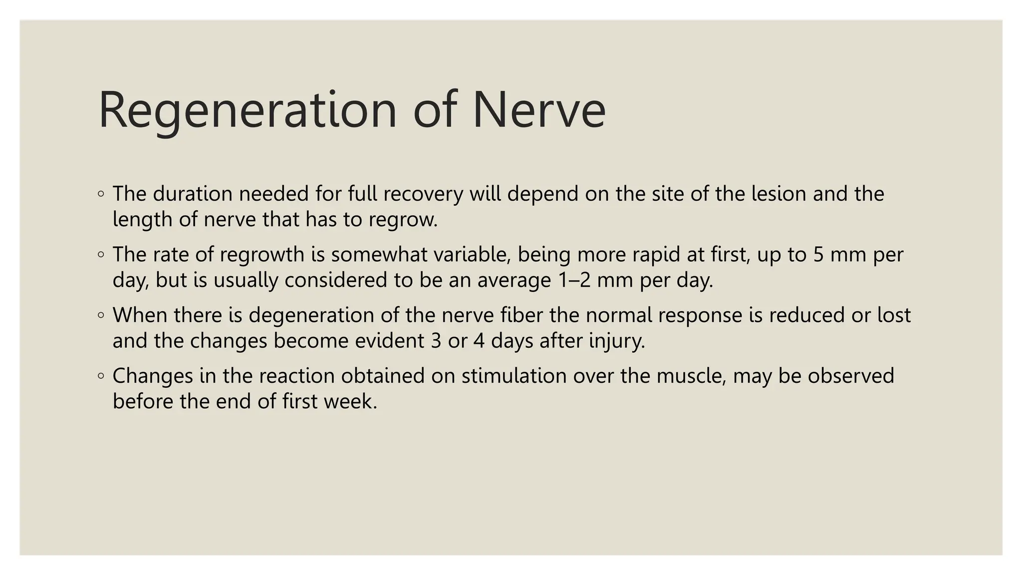 Regeneration of Nerve
◦ The duration needed for full recovery will depend on the site of the lesion and the
length of nerve that has to regrow.
◦ The rate of regrowth is somewhat variable, being more rapid at first, up to 5 mm per
day, but is usually considered to be an average 1–2 mm per day.
◦ When there is degeneration of the nerve fiber the normal response is reduced or lost
and the changes become evident 3 or 4 days after injury.
◦ Changes in the reaction obtained on stimulation over the muscle, may be observed
before the end of first week.
 
