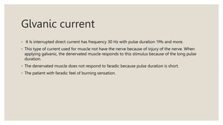 Glvanic current
◦ It Is interrupted direct current has frequency 30 Hz with pulse duration 1Ms and more.
◦ This type of current used for muscle not have the nerve because of injury of the nerve. When
applying galvanic, the denervated muscle responds to this stimulus because of the long pulse
duration.
◦ The denervated muscle does not respond to faradic because pulse duration is short.
◦ The patient with faradic feel of burning sensation.
 