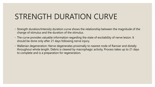 STRENGTH DURATION CURVE
◦ Strength duration/Intensity duration curve shows the relationship between the magnitude of the
change of stimulus and the duration of the stimulus.
◦ The curve provides valuable information regarding the state of excitability of nerve lesion. It
should be done only after 21 days following nerve injury.
◦ Wallerian degeneration: Nerve degenerates proximally to nearest node of Ranvier and distally
throughout whole length. Debris is cleared by macrophagic activity. Process takes up to 21 days
to complete and is a preparation for regeneration.
 