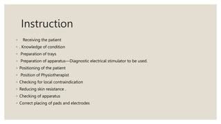 Instruction
◦ Receiving the patient
◦ . Knowledge of condition
◦ Preparation of trays
◦ Preparation of apparatus—Diagnostic electrical stimulator to be used.
◦ Positioning of the patient
◦ Position of Physiotherapist
◦ Checking for local contraindication
◦ Reducing skin resistance .
◦ Checking of apparatus
◦ Correct placing of pads and electrodes
 