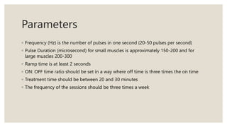 Parameters
◦ Frequency (Hz) is the number of pulses in one second (20-50 pulses per second)
◦ Pulse Duration (microsecond) for small muscles is approximately 150-200 and for
large muscles 200-300
◦ Ramp time is at least 2 seconds
◦ ON: OFF time ratio should be set in a way where off time is three times the on time
◦ Treatment time should be between 20 and 30 minutes
◦ The frequency of the sessions should be three times a week
 
