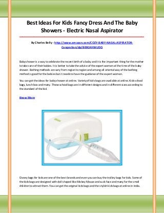 Best Ideas For Kids Fancy Dress And The Baby
Showers - Electric Nasal Aspirator
_____________________________________________________________________________________
By Charles Belly - http://www.amazon.com/COZY-BABY-NASAL-ASPIRATOR-
Congestion/dp/B00CAHWUDQ
Baby shower is a way to celebrate the recent birth of a baby and it is the important thing for the mother
to take care of their babies. It is better to take the advice of the expert women at the time of the baby
shower. Bathing methods are vary from region to region and among all oriental way of the bathing
method is good for the babies but it needs to have the guidance of the expert women.
You can get the ideas for baby shower at online. Variety of kids bags are available at online. Kids school
bags, lunch box and many. These school bags are in different designs and in different sizes according to
the standard of the kid.
Know More
Disney bags for kids are one of the best brands and even you can buy the trolley bags for kids. Some of
the kids bags are designed with doll shaped like Mickey Mouse and suck face and many for the small
children to attract them. You can get the original kids bags and the stylish kids bags at online in India.
 