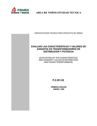 AREA DE NORMATIVIDAD TECNICA
ESPECIFICACION TECNICA PARA PROYECTO DE OBRAS
EVALUAR LAS CARACTERISTICAS Y VALORES DE
GARANTIA EN TRANSFORMADORES DE
DISTRIBUCION Y POTENCIA
(EVALUATION OF THE CHARACTERISTICS
AND GUARANTY VALUES IN DISTRIBUTION
AND POWER TRANSFORMERS)
P.2.251.02
PRIMERA EDICION
ENERO, 1999
 