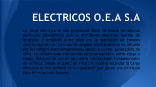ELECTRICOS O.E.A S.A
La carga eléctrica es una propiedad física intrínseca de algunas
partículas subatómicas que se manifiesta mediante fuerzas de
atracción y repulsión entre ellas por la mediación de campos
electromagnéticos. La materia cargada eléctricamente es influida
por los campos electromagnéticos, siendo a su vez, generadora de
ellos. La denominada interacción electromagnética entre carga y
campo eléctrico es una de las cuatro interacciones fundamentales
de la física. Desde el punto de vista del modelo estándar la carga
eléctrica es una medida de la capacidad que posee una partícula
para intercambiar fotones.
 