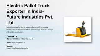 Electric Pallet Truck
Exporter in India-
Future Industries Pvt.
Ltd.
Future Industries Pvt. Ltd. is a leading Exporter of high-quality
Electric pallet trucks in Ahmedabad, specializing in innovative designs
and durable construction.
Contact Us
Phone: +91.79.35337745 / 46 / 47 / 48
Email: inquiry@fiplindia.in
Website:
https://www.futureindustries.in/
 