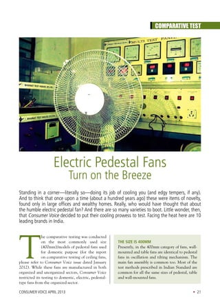 CONSUMER VOICE April 2013 • 21
Comparative Test
Electric Pedestal Fans
Turn on the Breeze
Standing in a corner—literally so—doing its job of cooling you (and edgy tempers, if any).
And to think that once upon a time (about a hundred years ago) these were items of novelty,
found only in large offices and wealthy homes. Really, who would have thought that about
the humble electric pedestal fan? And there are so many varieties to boot. Little wonder, then,
that Consumer Voice decided to put their cooling prowess to test. Facing the heat here are 10
leading brands in India.
T
he comparative testing was conducted
on the most commonly used size
(400mm)/models of pedestal fans used
for domestic purpose (for the report
on comparative testing of ceiling fans,
please refer to Consumer Voice issue dated January
2012). While these fans are manufactured in both
organized and unorganized sectors, Consumer Voice
restricted its testing to domestic, electric, pedestal-
type fans from the organized sector.
The Size is 400MM
Presently, in the 400mm category of fans, wall-
mounted and table fans are identical to pedestal
fans in oscillation and tilting mechanism. The
main fan assembly is common too. Most of the
test methods prescribed in Indian Standard are
common for all the same sizes of pedestal, table
and wall-mounted fans.
 