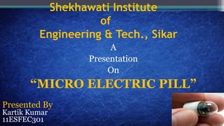 Shekhawati Institute
of
Engineering & Tech., Sikar
A
Presentation
On
“MICRO ELECTRIC PILL”
Presented By
Kartik Kumar
11ESFEC301
 
