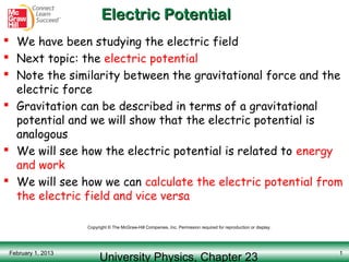 Electric Potential
 We have been studying the electric field
 Next topic: the electric potential
 Note the similarity between the gravitational force and the
  electric force
 Gravitation can be described in terms of a gravitational
  potential and we will show that the electric potential is
  analogous
 We will see how the electric potential is related to energy
  and work
 We will see how we can calculate the electric potential from
  the electric field and vice versa

                    Copyright © The McGraw-Hill Companies, Inc. Permission required for reproduction or display.




                          University Physics, Chapter 23
 February 1, 2013                                                                                                  1
 