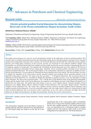 1 Volume 2018 , Issue 01
Arch Petro Chem Eng.
Advances in Petroleum and Chemical Engineering
Research Article Alkhidir KEME. Arch Petro Chem Eng: JPCE-101.
Electric potential gradient fractal dimension for characterizing Shajara
Reservoirs of the Permo-carboniferous Shajara formation, Saudi Arabia
Khalid Elyas Mohamed Elameen Alkhidir*
Department of Petroleum and Natural Gas Engineering, college of Engineering, King Saud University, Riyadh, Saudi arabia.
*
Corresponding author: Khalid Elyas Mohamed Elameen Alkhidir, Department of Petroleum and Natural Gas Engineering,
college of Engineering, King Saud University, Riyadh, Saudi arabia. Tel: +966114679118; Email:
kalkhidir@ksu.edu.sa
Citation: Alkhidir KEME (2018) Electric potential gradient fractal dimension for characterizing Shajara Reservoirs of the Permo-
carboniferous Shajara formation, Saudi Arabia. Arch Petro Chem Eng: JPCE-101.
Received Date: 25 May, 2018; Accepted Date: 28 May, 2018; Published Date: 06 June, 2018
Abstract
The quality and assessment of a reservoir can be documented in details by the application of electric potential gradient. This
research aims to calculate fractal dimension from the relationship among electric potential gradient, maximum electric potential
gradient and wetting phase saturation and to confirm it by the fractal dimension derived from the relationship among capillary
pressure and wetting phase saturation. In this research, porosity was measured on real collected sandstone samples and
permeability was calculated theoretically from capillary pressure profile measured by mercury intrusion contaminating the pores
of sandstone samples in consideration. Two equations for calculating the fractal dimensions have been employed. The first one
describes the functional relationship between wetting phase saturation, electric potential gradient, maximum electric potential
gradient and fractal dimension. The second equation implies to the wetting phase saturation as a function of capillary pressure
and the fractal dimension. Two procedures for obtaining the fractal dimension have been utilized. The first procedure was done
by plotting the logarithm of the ratio between electric potential gradient and maximum electric potential gradient versus
logarithm wetting phase saturation. The slope of the first procedure = 3- Df (fractal dimension). The second procedure for
obtaining the fractal dimension was concluded by plotting the logarithm of capillary pressure versus the logarithm of wetting
phase saturation. The slope of the second procedure = Df -3. On the basis of the obtained results of the fabricated stratigraphic
column and the attained values of the fractal dimension, the sandstones of the Shajara reservoirs of the Shajara Formation were
divided here into three units. The gained units from bottom to top are: Lower Shajara Electric Potential Gradient Fractal
Dimension Unit, Middle Shajara Electric Potential Gradient Fractal dimension Unit, and Upper Shajara Electric Potential
Gradient Fractal Dimension Unit. The results show similarity between electrical potential gradient fractal dimension and
capillary pressure fractal dimension. It was also noted that samples with wide range of pore radius were characterized by high
values of fractal dimensions due to an increase in their connectivities. In our case, and as conclusions the higher the fractal
dimension, the higher the heterogeneity, the higher the permeability, the better the reservoir characteristics.
Keywords: Capillary pressure fractal dimension; Electric potential gradient fractal dimension; Shajara Formation; Shajara
Reservoirs.
Intruduction
The wetting phase saturation can be described as function of
capillary pressure and fractal dimension was demonstrated by
[1]. The Purcell model was found to be the best fit to the
experimental data of the wetting phase relative permeability
for the cases as long as the measured capillary pressure curve
had the same residual saturation as the relative permeability
curve was described by [2]. A theoretical model to correlate
capillary pressure and resistivity index based on the fractal
scaling theory was reported by [3]. The fractal dimension
 