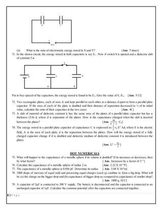8 | P a g e
(ii) What is the ratio of electrostatic energy stored in X and Y? [Ans. 5 times]
71. In the shown circuit, the energy stored in both capacitors is say E1. Now if switch S is opened and a dielectric slab
of constant 5 is
Put in free spaced of the capacitors, the energy stored is found to be E2. Give the value of E1/E2. [Ans. 5/13]
72. Two rectangular plates, each of area A and kept parallel to each other at a distance d apart to form a parallel plate
capacitor. If the area of each of the plate is doubled and their distance of separation decreased to ½ of its initial
value, calculate the ratio of their capacities in the two cases. [Ans. 4C]
73. A slab of material of dielectric constant k has the same area of the plates of a parallel plate capacitor but has a
thickness (3/4) d, where d is separation of the plates. How is the capacitance changed when the slab is inserted
between the plates? [Ans.
4𝑘
𝑘 + 3
C0]
74. The energy stored in a parallel plate capacitor of capacitance C is expressed as
1
2
ϵ0 E2
Ad, where E is the electric
field, A is the area of each plate, d is the separation between the plates. How will the energy stored of a fully
charged capacitor change if d is doubled and dielectric medium of dielectric constant 4 is introduced between the
plates.
[Ans. U’ =
𝑈0
2
]
HOT NUMERICALS
75. What will happen to the capacitance of a metallic sphere if its volume is doubled? If its increases or decreases, then
by what factor? [ Ans. Increases by a factor of 21/3
]
76. Calculate the capacitance of a metallic sphere of radius 2 m. [Ans. 2.22 X 10-10
F]
77. The capacitance of a metallic sphere is 0.056 pF. Determine its radius. [ Ans. 5.04 X 10-4
m]
78. 1000 drops of mercury of equal radii and possessing equal charges (each q) combine to form a big drop. What will
be (a) the charge on the bigger drop and (b) capacitance of bigger drop as compared to capacitance of smaller drop?
[ Ans. 1000 q, 10 C]
79. A capacitor of 2μF is connected to 200 V supply. The battery is disconnected and the capacitor is connected to an
uncharged capacitor of 1μF. Calculate the common potential after the capacitors are connected together.
 