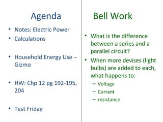 Agenda                Bell Work
• Notes: Electric Power
• Calculations             • What is the difference
                             between a series and a
                             parallel circuit?
• Household Energy Use –
                           • When more devises (light
  Gizmo
                             bulbs) are added to each,
                             what happens to:
• HW: Chp 12 pg 192-195,      – Voltage
  204                         – Currant
                              – resistance
• Test Friday
 