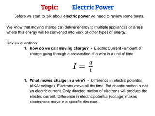 Topic: Electric Power
Before we start to talk about electric power we need to review some terms.
We know that moving charge can deliver energy to multiple appliances or areas
where this energy will be converted into work or other types of energy.
Review questions:
1. How do we call moving charge? - Electric Current - amount of
charge going through a crossestion of a wire in a unit of time.
1. What moves charge in a wire? - Difference in electric potential
(AKA: voltage). Electrons move all the time. But chaotic motion is not
an electric current. Only directed motion of electrons will produce the
electric current. Difference in electric potential (voltage) makes
electrons to move in a specific direction.
 