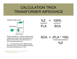 PHILLIPS ENGINEERS+ CONSULTANTS, INC.
www.phillipsengineers.com
CALCULATION TRICK
TRANSFORMER IMPEDANCE
Transformer
Variable voltage source
Short Circuit
A
Percent Impedance = Percent rated primary
voltage that causes rated base/ambient full
load current to flow in the secondary of a
short circuited transformer.
i.e.. 5.75 percent primary voltage causes
full load current in short circuited secondary,
the percent impedance is 5.75%
%Z = 100%
FLA SCA
SCA = (FLA * 100)
%Z
 