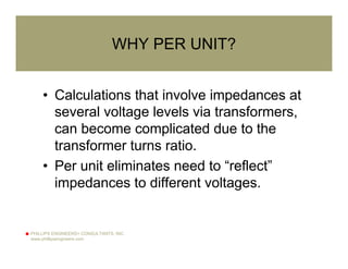 PHILLIPS ENGINEERS+ CONSULTANTS, INC.
www.phillipsengineers.com
WHY PER UNIT?
• Calculations that involve impedances at
several voltage levels via transformers,
can become complicated due to the
transformer turns ratio.
• Per unit eliminates need to “reflect”
impedances to different voltages.
 