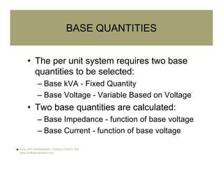PHILLIPS ENGINEERS+ CONSULTANTS, INC.
www.phillipsengineers.com
BASE QUANTITIES
• The per unit system requires two base
quantities to be selected:
– Base kVA - Fixed Quantity
– Base Voltage - Variable Based on Voltage
• Two base quantities are calculated:
– Base Impedance - function of base voltage
– Base Current - function of base voltage
 