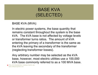 PHILLIPS ENGINEERS+ CONSULTANTS, INC.
www.phillipsengineers.com
BASE KVA
(SELECTED)
BASE KVA (MVA):
In electric power systems, the base quantity that
remains constant throughout the system is the base
kVA. The kVA base is not affected by voltage levels
or transformer turns ratios. The amount of kVA
entering the primary of a transformer is the same as
the kVA leaving the secondary of the transformer
(neglecting transformer losses).
Any arbitrary number may be selected as the kVA
base, however, most electric utilities use a 100,000
kVA base commonly referred to as a 100 MVA base.
 