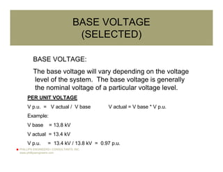 PHILLIPS ENGINEERS+ CONSULTANTS, INC.
www.phillipsengineers.com
BASE VOLTAGE
(SELECTED)
BASE VOLTAGE:
The base voltage will vary depending on the voltage
level of the system. The base voltage is generally
the nominal voltage of a particular voltage level.
PER UNIT VOLTAGE
V p.u. = V actual / V base V actual = V base * V p.u.
Example:
V base = 13.8 kV
V actual = 13.4 kV
V p.u. = 13.4 kV / 13.8 kV = 0.97 p.u.
 