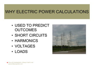PHILLIPS ENGINEERS+ CONSULTANTS, INC.
www.phillipsengineers.com
WHY ELECTRIC POWER CALCULATIONS
• USED TO PREDICT
OUTCOMES
• SHORT CIRCUITS
• HARMONICS
• VOLTAGES
• LOADS
 