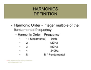PHILLIPS ENGINEERS+ CONSULTANTS, INC.
www.phillipsengineers.com
HARMONICS
DEFINITION
• Harmonic Order - integer multiple of the
fundamental frequency.
– Harmonic Order Frequency
• 1 ( fundamental) 60Hz
• 2 120Hz
• 3 180Hz
• 4 240Hz
• N N * Fundamental
 