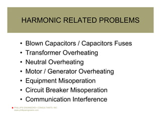 PHILLIPS ENGINEERS+ CONSULTANTS, INC.
www.phillipsengineers.com
HARMONIC RELATED PROBLEMS
• Blown Capacitors / Capacitors Fuses
• Transformer Overheating
• Neutral Overheating
• Motor / Generator Overheating
• Equipment Misoperation
• Circuit Breaker Misoperation
• Communication Interference
 