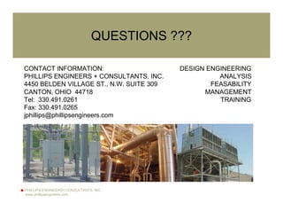 PHILLIPS ENGINEERS+ CONSULTANTS, INC.
www.phillipsengineers.com
QUESTIONS ???
CONTACT INFORMATION:
PHILLIPS ENGINEERS + CONSULTANTS, INC.
4450 BELDEN VILLAGE ST., N.W. SUITE 309
CANTON, OHIO 44718
Tel: 330.491.0261
Fax: 330.491.0265
jphillips@phillipsengineers.com
DESIGN ENGINEERING
ANALYSIS
FEASABILITY
MANAGEMENT
TRAINING
 