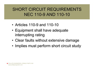 PHILLIPS ENGINEERS+ CONSULTANTS, INC.
www.phillipsengineers.com
SHORT CIRCUIT REQUIREMENTS
NEC 110-9 AND 110-10
• Articles 110-9 and 110-10
• Equipment shall have adequate
interrupting rating
• Clear faults without extensive damage
• Implies must perform short circuit study
 