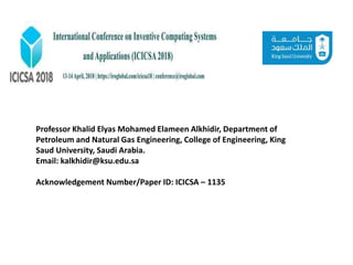 Professor Khalid Elyas Mohamed Elameen Alkhidir, Department of
Petroleum and Natural Gas Engineering, College of Engineering, King
Saud University, Saudi Arabia.
Email: kalkhidir@ksu.edu.sa
Acknowledgement Number/Paper ID: ICICSA – 1135
 