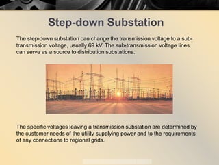 Step-down Substation
The step-down substation can change the transmission voltage to a sub-
transmission voltage, usually 69 kV. The sub-transmission voltage lines
can serve as a source to distribution substations.
The specific voltages leaving a transmission substation are determined by
the customer needs of the utility supplying power and to the requirements
of any connections to regional grids.
 